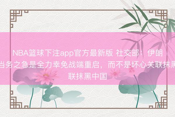 NBA篮球下注app官方最新版 社交部：伊朗战事当务之急是全力幸免战端重启，而不是坏心关联抹黑中国