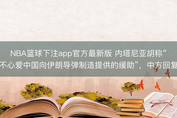 NBA篮球下注app官方最新版 内塔尼亚胡称“不心爱中国向伊朗导弹制造提供的缓助”，中方回复