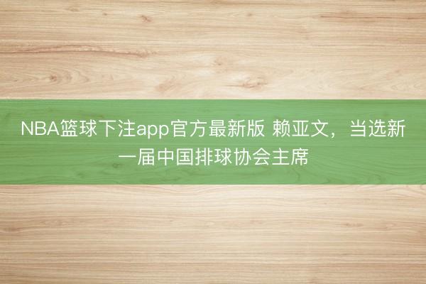 NBA篮球下注app官方最新版 赖亚文，当选新一届中国排球协会主席