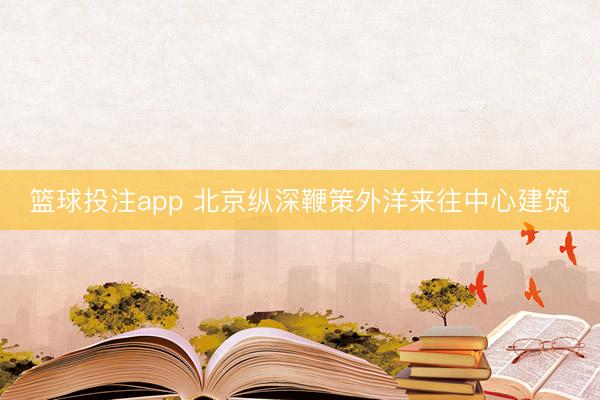 篮球投注app 北京纵深鞭策外洋来往中心建筑