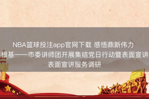 NBA篮球投注app官网下载 感悟鼎新伟力 筑牢宣讲根基——市委讲师团开展集结党日行动暨表面宣讲服务调研