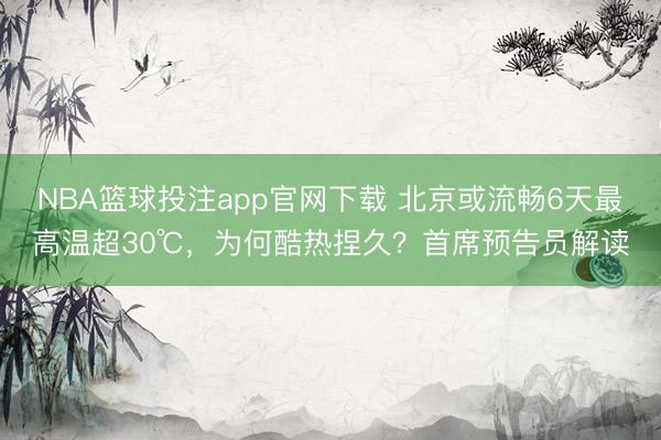 NBA篮球投注app官网下载 北京或流畅6天最高温超30℃，为何酷热捏久？首席预告员解读