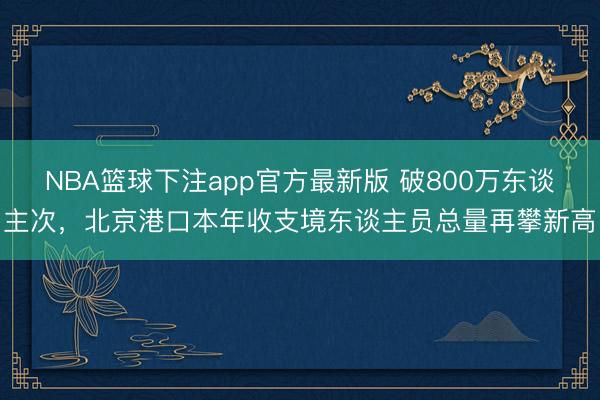 NBA篮球下注app官方最新版 破800万东谈主次，北京港口本年收支境东谈主员总量再攀新高