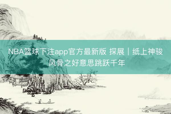 NBA篮球下注app官方最新版 探展｜纸上神骏 风骨之好意思跳跃千年