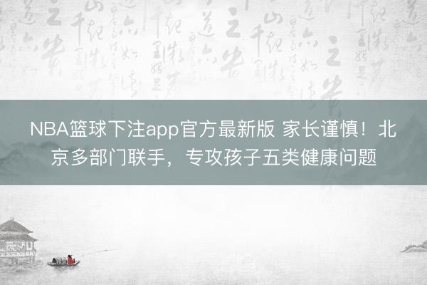 NBA篮球下注app官方最新版 家长谨慎！北京多部门联手，专攻孩子五类健康问题