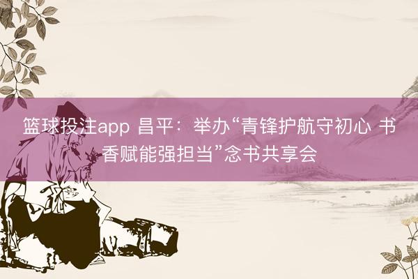 篮球投注app 昌平：举办“青锋护航守初心 书香赋能强担当”念书共享会