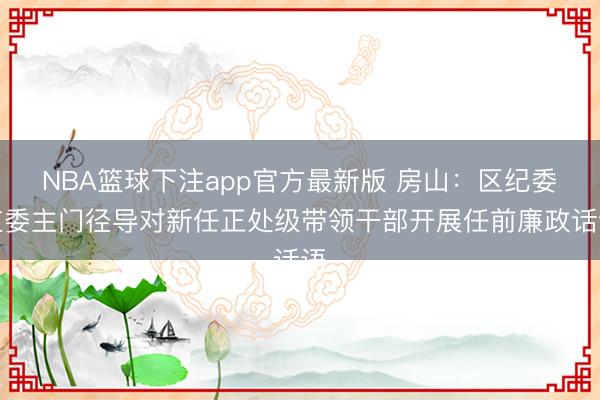 NBA篮球下注app官方最新版 房山：区纪委监委主门径导对新任正处级带领干部开展任前廉政话语