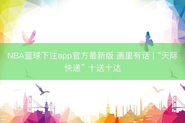 NBA篮球下注app官方最新版 画里有话 | “天际快递” 十送十达