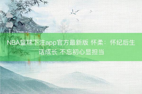 NBA篮球下注app官方最新版 怀柔：怀纪后生话成长 不忘初心显担当
