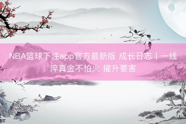 NBA篮球下注app官方最新版 成长日志丨一线淬真金不怕火 擢升要害