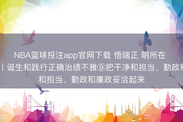 NBA篮球投注app官网下载 悟端正 明所在 学要道 增聪慧丨诞生和践行正确治绩不雅⑨把干净和担当、勤政和廉政妥洽起来