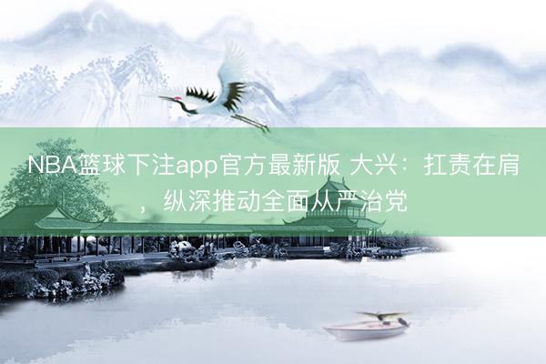 NBA篮球下注app官方最新版 大兴：扛责在肩，纵深推动全面从严治党