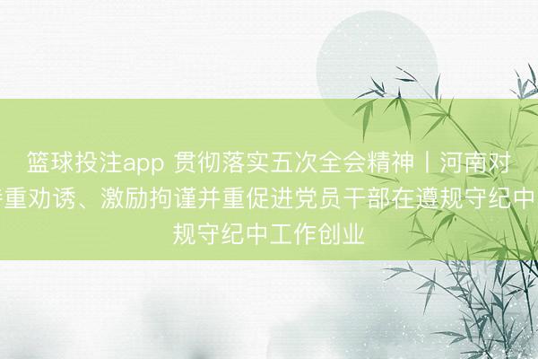 篮球投注app 贯彻落实五次全会精神丨河南对峙严管持重劝诱、激励拘谨并重促进党员干部在遵规守纪中工作创业