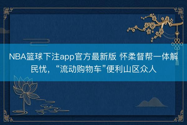 NBA篮球下注app官方最新版 怀柔督帮一体解民忧，“流动购物车”便利山区众人