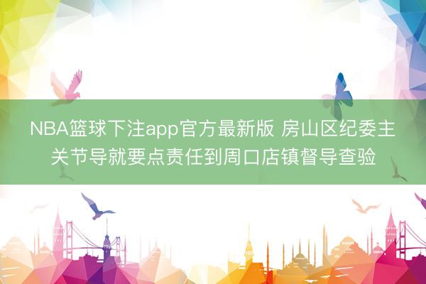 NBA篮球下注app官方最新版 房山区纪委主关节导就要点责任到周口店镇督导查验