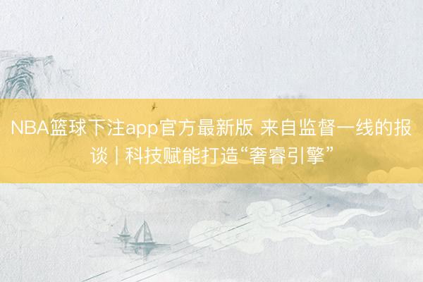 NBA篮球下注app官方最新版 来自监督一线的报谈 | 科技赋能打造“奢睿引擎”