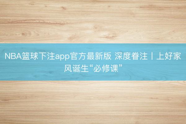 NBA篮球下注app官方最新版 深度眷注丨上好家风诞生“必修课”