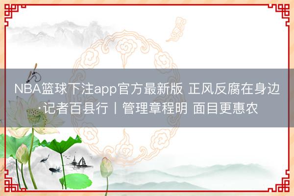 NBA篮球下注app官方最新版 正风反腐在身边·记者百县行丨管理章程明 面目更惠农