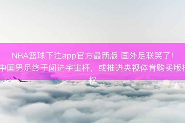 NBA篮球下注app官方最新版 国外足联笑了! 中国男足终于闯进宇宙杯，或推进央视体育购买版权