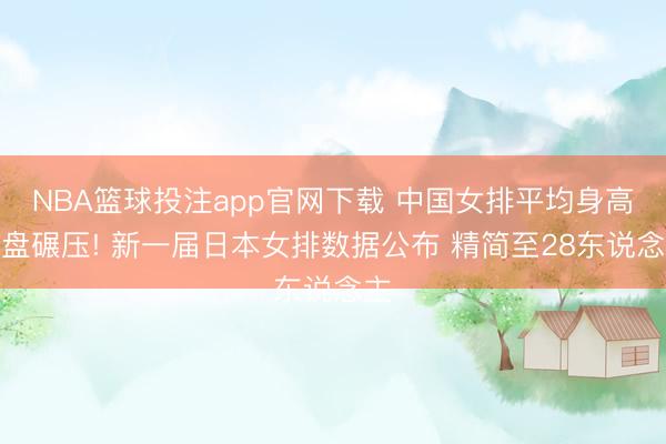 NBA篮球投注app官网下载 中国女排平均身高通盘碾压! 新一届日本女排数据公布 精简至28东说念主