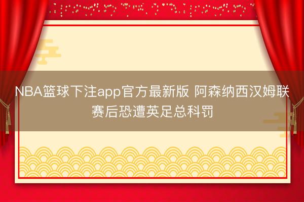NBA篮球下注app官方最新版 阿森纳西汉姆联赛后恐遭英足总科罚