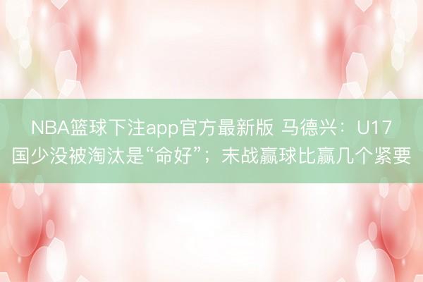 NBA篮球下注app官方最新版 马德兴：U17国少没被淘汰是“命好”；末战赢球比赢几个紧要