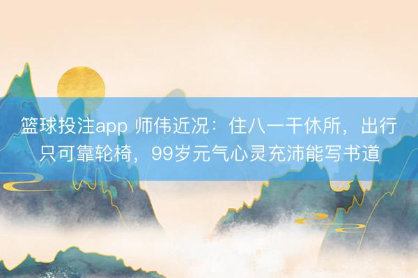 篮球投注app 师伟近况：住八一干休所，出行只可靠轮椅，99岁元气心灵充沛能写书道