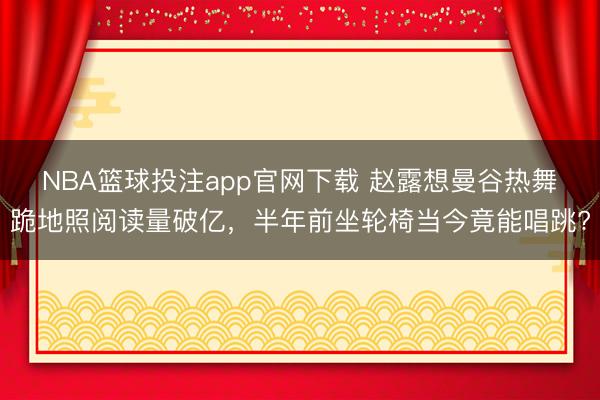 NBA篮球投注app官网下载 赵露想曼谷热舞跪地照阅读量破亿，半年前坐轮椅当今竟能唱跳?