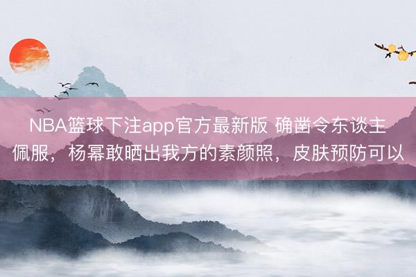 NBA篮球下注app官方最新版 确凿令东谈主佩服，杨幂敢晒出我方的素颜照，皮肤预防可以
