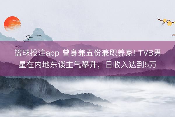 篮球投注app 曾身兼五份兼职养家! TVB男星在内地东谈主气攀升，日收入达到5万