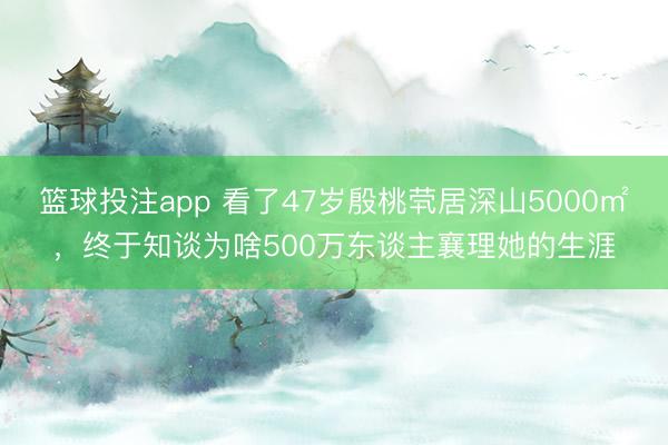 篮球投注app 看了47岁殷桃茕居深山5000㎡，终于知谈为啥500万东谈主襄理她的生涯