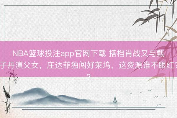 NBA篮球投注app官网下载 搭档肖战又与甄子丹演父女，庄达菲独闯好莱坞，这资源谁不眼红?