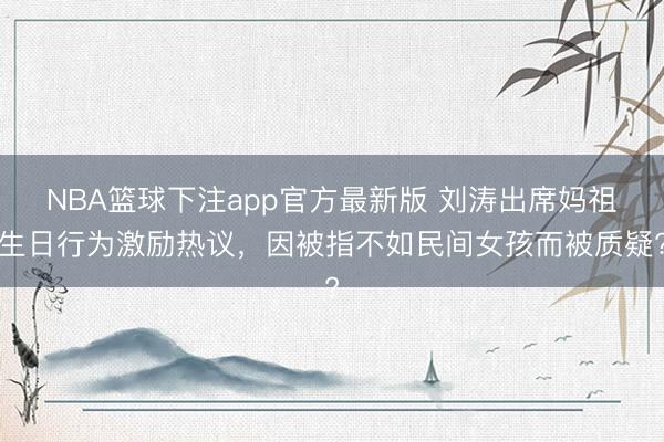 NBA篮球下注app官方最新版 刘涛出席妈祖生日行为激励热议，因被指不如民间女孩而被质疑?