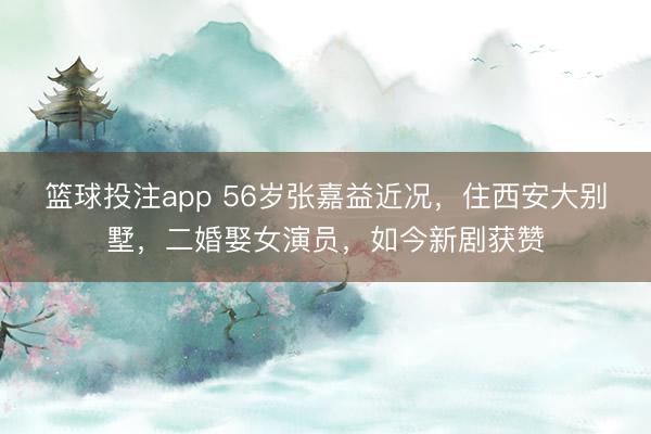 篮球投注app 56岁张嘉益近况，住西安大别墅，二婚娶女演员，如今新剧获赞