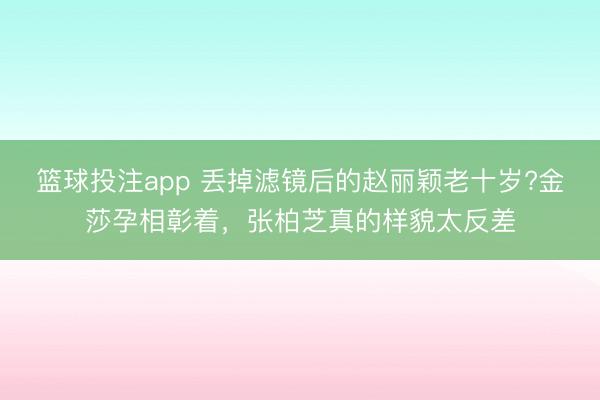 篮球投注app 丢掉滤镜后的赵丽颖老十岁?金莎孕相彰着，张柏芝真的样貌太反差