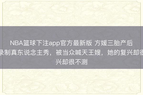NBA篮球下注app官方最新版 方媛三胎产后半年录制真东说念主秀，被当众喊天王嫂，她的复兴却很不测