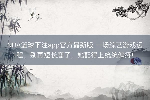 NBA篮球下注app官方最新版 一场综艺游戏远程，别再短长鹿了，她配得上统统偏疼!