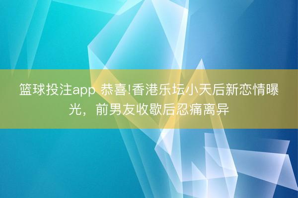 篮球投注app 恭喜!香港乐坛小天后新恋情曝光，前男友收歇后忍痛离异