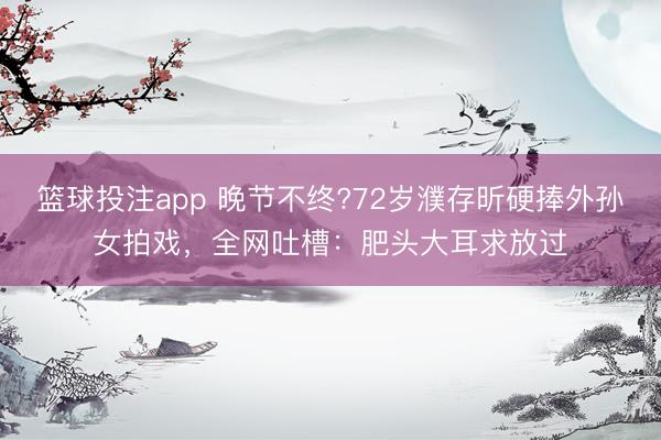 篮球投注app 晚节不终?72岁濮存昕硬捧外孙女拍戏，全网吐槽：肥头大耳求放过