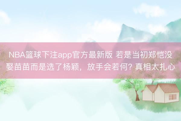 NBA篮球下注app官方最新版 若是当初郑恺没娶苗苗而是选了杨颖，放手会若何? 真相太扎心
