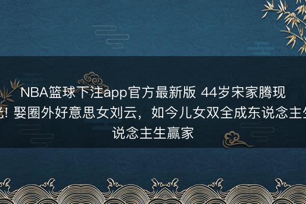 NBA篮球下注app官方最新版 44岁宋家腾现状曝光! 娶圈外好意思女刘云，如今儿女双全成东说念主生赢家