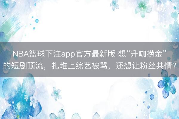 NBA篮球下注app官方最新版 想“升咖捞金”的短剧顶流，扎堆上综艺被骂，还想让粉丝共情?