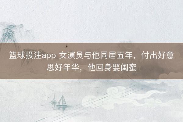 篮球投注app 女演员与他同居五年，付出好意思好年华，他回身娶闺蜜