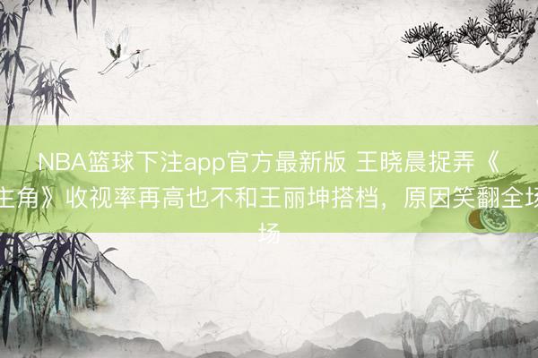 NBA篮球下注app官方最新版 王晓晨捉弄《主角》收视率再高也不和王丽坤搭档，原因笑翻全场