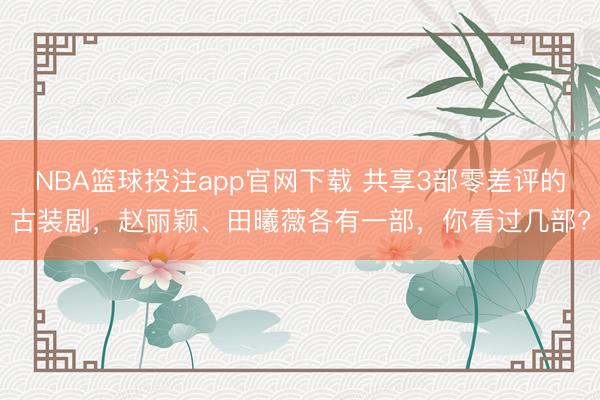 NBA篮球投注app官网下载 共享3部零差评的古装剧，赵丽颖、田曦薇各有一部，你看过几部?