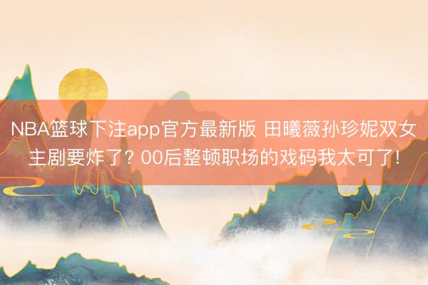 NBA篮球下注app官方最新版 田曦薇孙珍妮双女主剧要炸了? 00后整顿职场的戏码我太可了!
