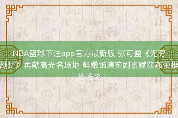 NBA篮球下注app官方最新版 张可盈《无穷卓越班》再献高光名场地 鲜嫩饰演笑剧禀赋获郝蕾推奖