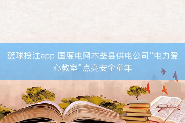篮球投注app 国度电网木垒县供电公司“电力爱心教室”点亮安全童年