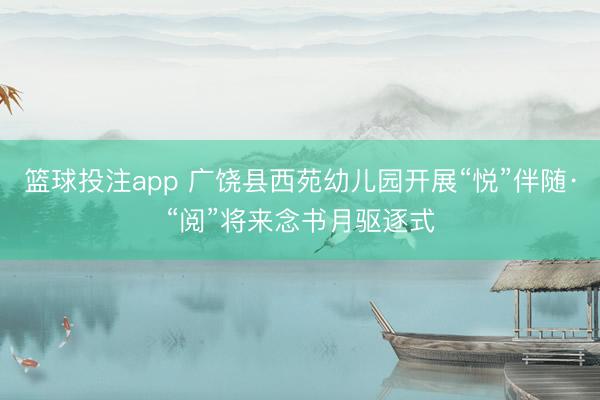 篮球投注app 广饶县西苑幼儿园开展“悦”伴随·“阅”将来念书月驱逐式