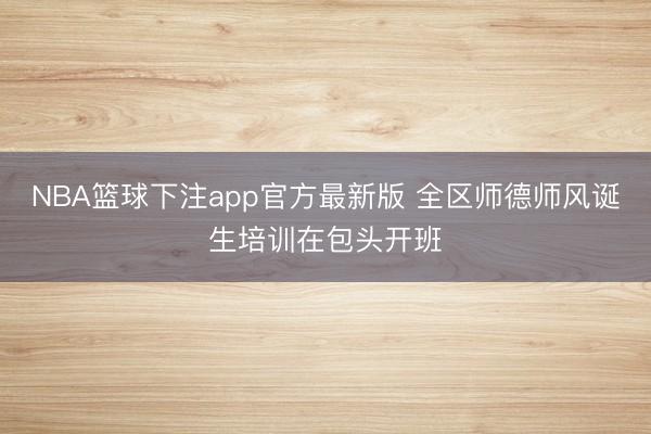 NBA篮球下注app官方最新版 全区师德师风诞生培训在包头开班